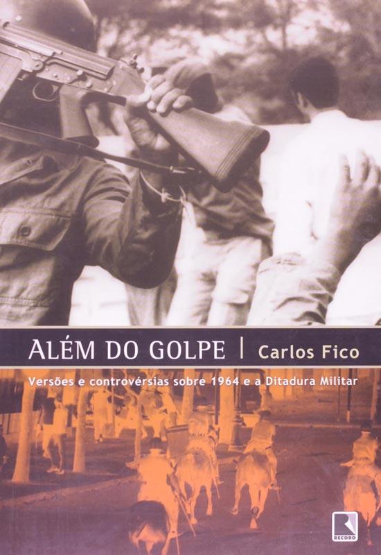 Carlos Fico_Além do Golpe - Versões e controvérsias sobre 1964 e a Ditadura Militar_2004_Editora Record
