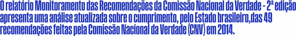 O relatório Monitoramento das Recomendações da Comissão Nacional da Verdade – 2ª edição apresenta uma análise atualizada sobre o cumprimento, pelo Estado brasileiro, das 49 recomendações feitas pela Comissão Nacional da Verdade (CNV) em 2014.