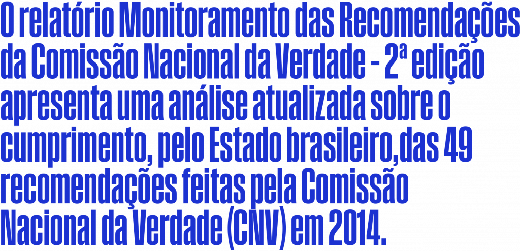 O relatório Monitoramento das Recomendações da Comissão Nacional da Verdade – 2ª edição apresenta uma análise atualizada sobre o cumprimento, pelo Estado brasileiro, das 49 recomendações feitas pela Comissão Nacional da Verdade (CNV) em 2014.